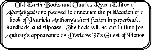 Rounded Rectangle: Old Earth Books and Charles Ryan (Editor of Aboriginal) are pleased to announce the publication of a book of Patricia Anthony's short fiction in paperback, hardback, and slipcase.  The book will be out in time for Anthony's appearance as Disclave '97's Guest of Honor


